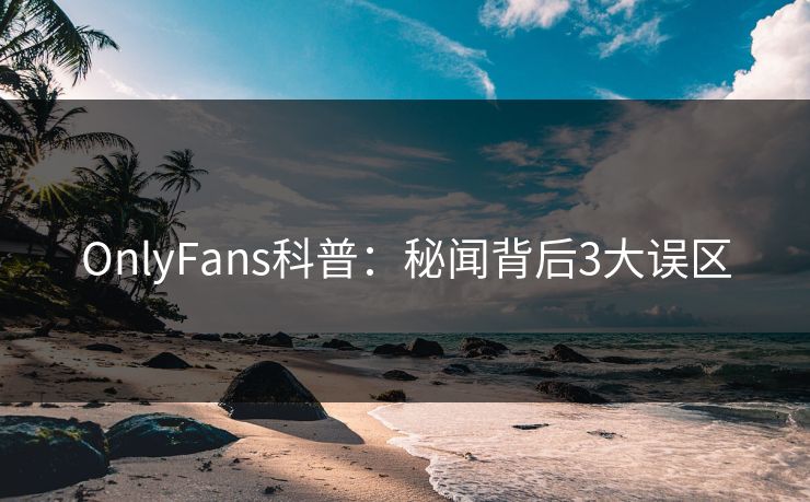 OnlyFans科普：秘闻背后3大误区