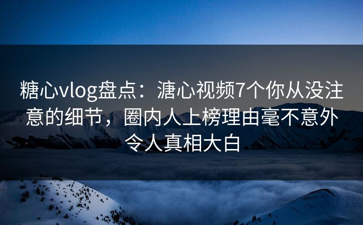 糖心vlog盘点：溏心视频7个你从没注意的细节，圈内人上榜理由毫不意外令人真相大白