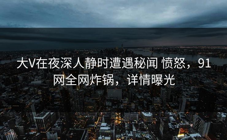 大V在夜深人静时遭遇秘闻 愤怒，91网全网炸锅，详情曝光