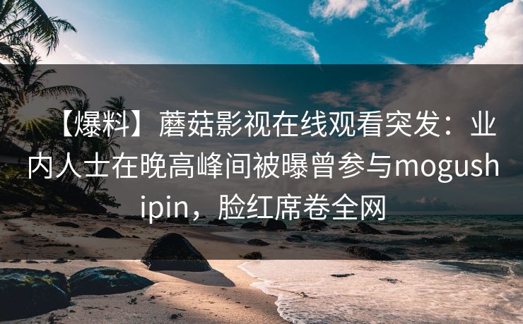 【爆料】蘑菇影视在线观看突发：业内人士在晚高峰间被曝曾参与mogushipin，脸红席卷全网