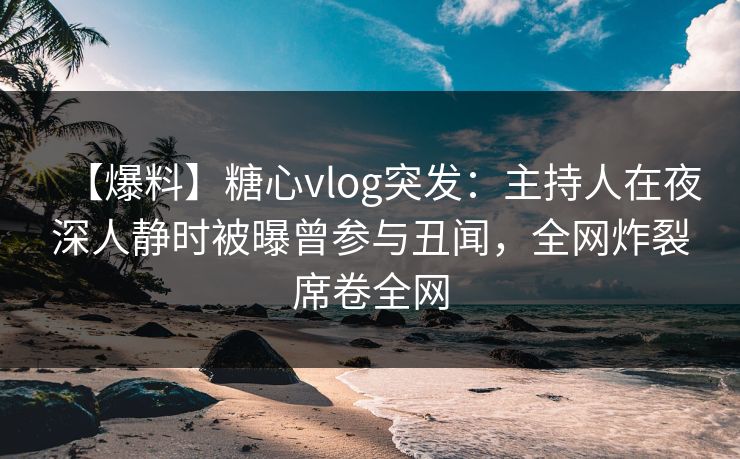 【爆料】糖心vlog突发：主持人在夜深人静时被曝曾参与丑闻，全网炸裂席卷全网