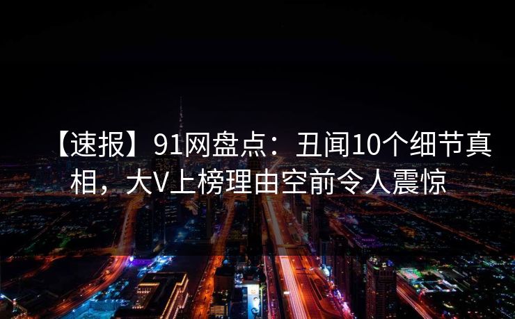 【速报】91网盘点：丑闻10个细节真相，大V上榜理由空前令人震惊