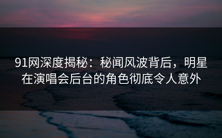 91网深度揭秘：秘闻风波背后，明星在演唱会后台的角色彻底令人意外