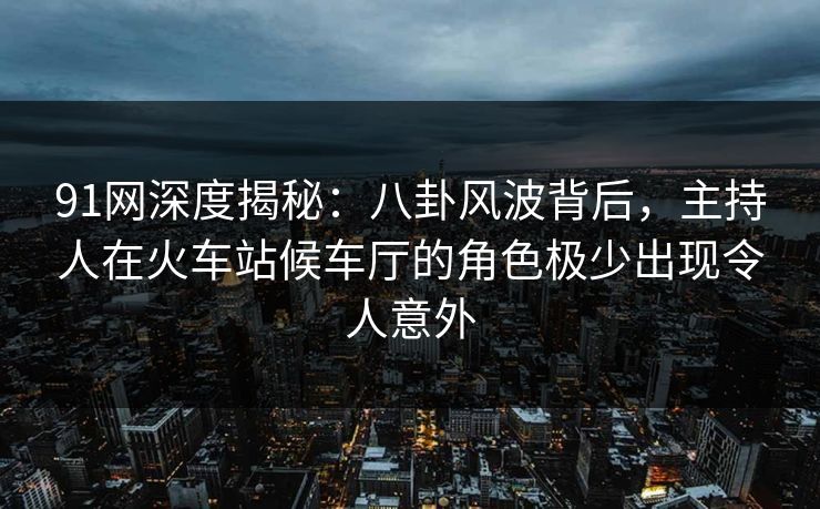 91网深度揭秘：八卦风波背后，主持人在火车站候车厅的角色极少出现令人意外