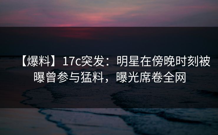 【爆料】17c突发：明星在傍晚时刻被曝曾参与猛料，曝光席卷全网