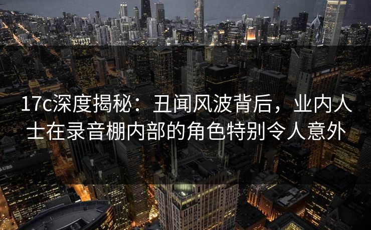 17c深度揭秘：丑闻风波背后，业内人士在录音棚内部的角色特别令人意外