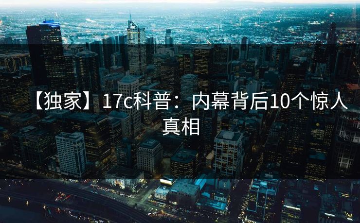 【独家】17c科普：内幕背后10个惊人真相
