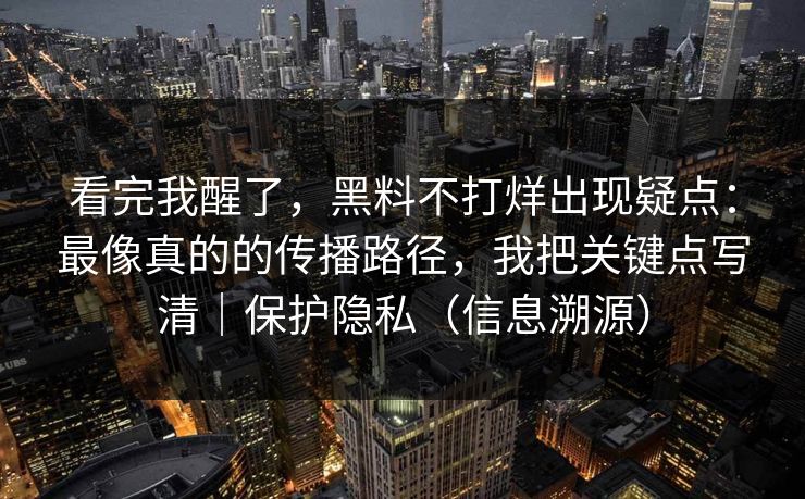 看完我醒了，黑料不打烊出现疑点：最像真的的传播路径，我把关键点写清｜保护隐私（信息溯源）