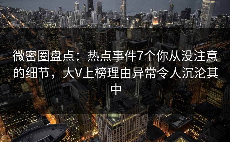 微密圈盘点：热点事件7个你从没注意的细节，大V上榜理由异常令人沉沦其中