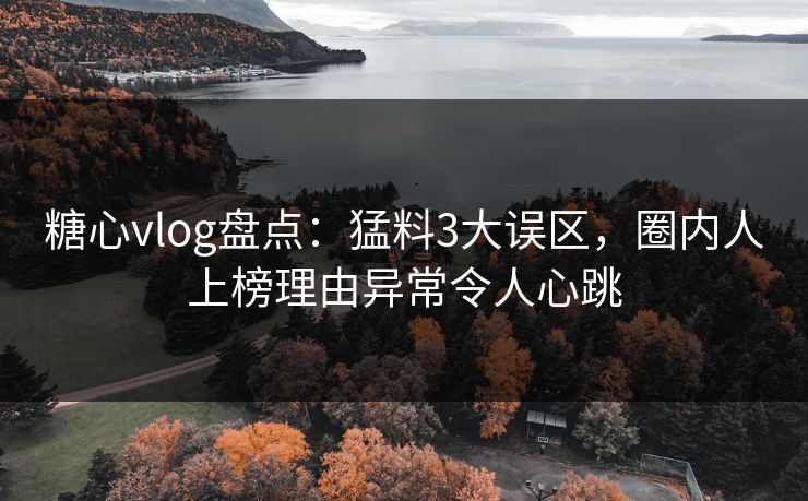 糖心vlog盘点：猛料3大误区，圈内人上榜理由异常令人心跳