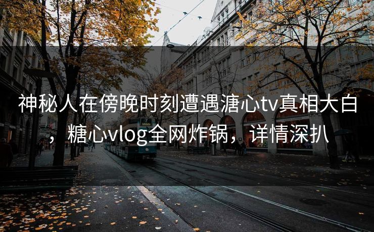 神秘人在傍晚时刻遭遇溏心tv真相大白，糖心vlog全网炸锅，详情深扒