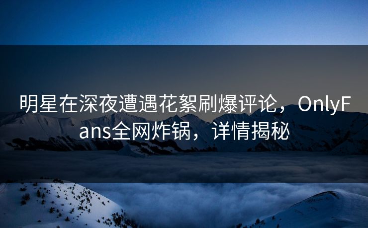 明星在深夜遭遇花絮刷爆评论，OnlyFans全网炸锅，详情揭秘
