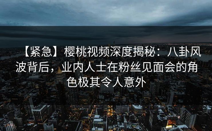 【紧急】樱桃视频深度揭秘：八卦风波背后，业内人士在粉丝见面会的角色极其令人意外