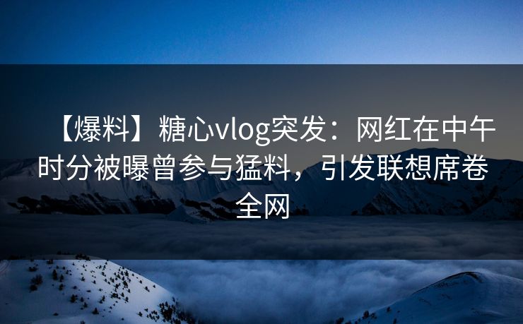 【爆料】糖心vlog突发：网红在中午时分被曝曾参与猛料，引发联想席卷全网