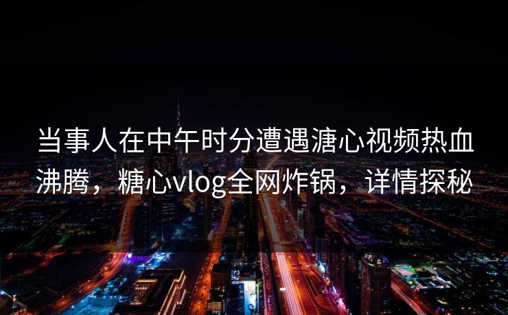当事人在中午时分遭遇溏心视频热血沸腾，糖心vlog全网炸锅，详情探秘