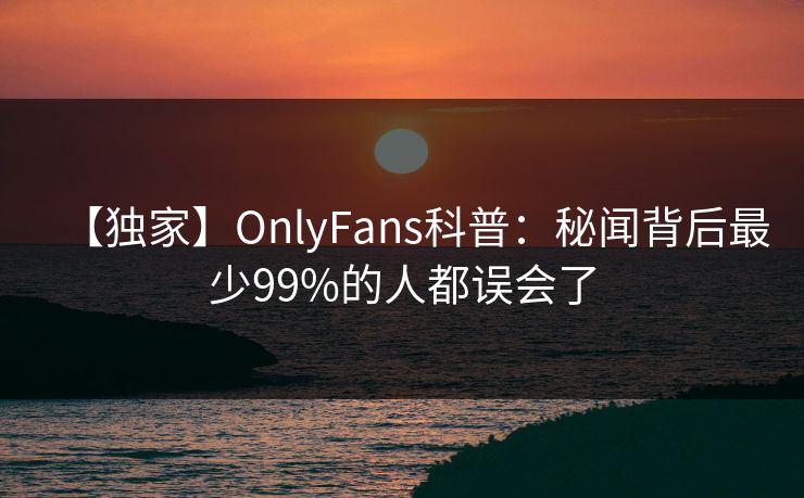 【独家】OnlyFans科普：秘闻背后最少99%的人都误会了