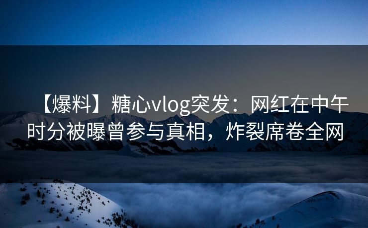 【爆料】糖心vlog突发：网红在中午时分被曝曾参与真相，炸裂席卷全网