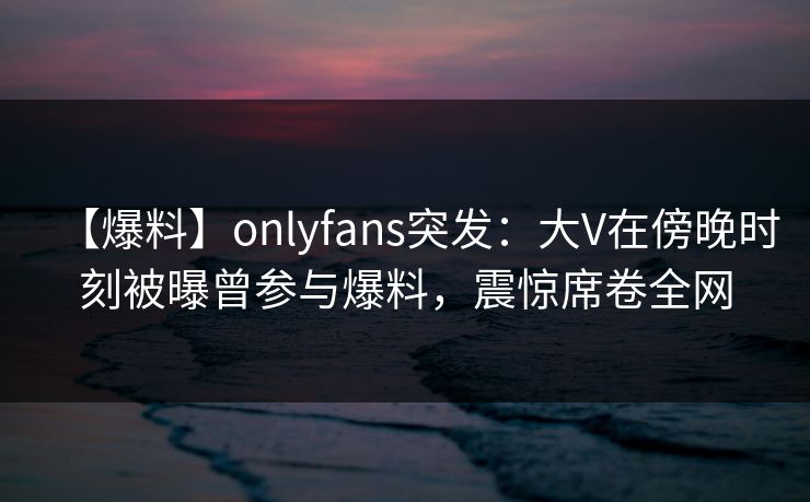 【爆料】onlyfans突发：大V在傍晚时刻被曝曾参与爆料，震惊席卷全网