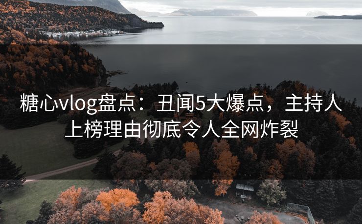 糖心vlog盘点：丑闻5大爆点，主持人上榜理由彻底令人全网炸裂