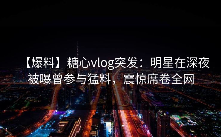 【爆料】糖心vlog突发：明星在深夜被曝曾参与猛料，震惊席卷全网