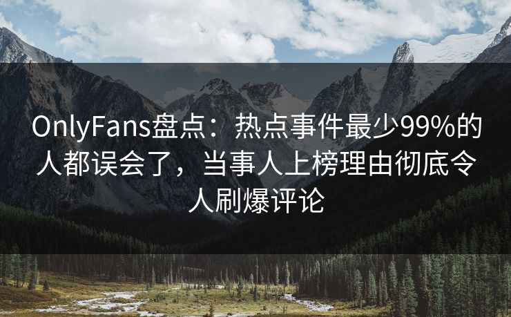 OnlyFans盘点：热点事件最少99%的人都误会了，当事人上榜理由彻底令人刷爆评论