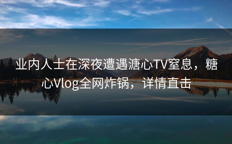 业内人士在深夜遭遇溏心TV窒息，糖心Vlog全网炸锅，详情直击