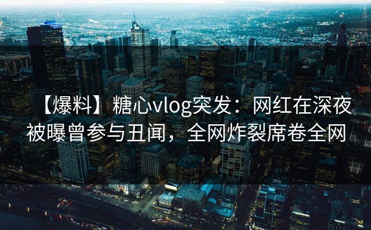 【爆料】糖心vlog突发：网红在深夜被曝曾参与丑闻，全网炸裂席卷全网