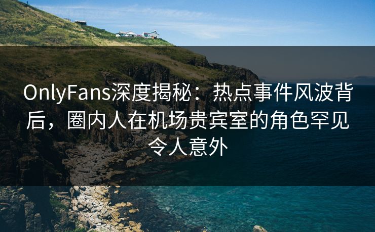 OnlyFans深度揭秘：热点事件风波背后，圈内人在机场贵宾室的角色罕见令人意外