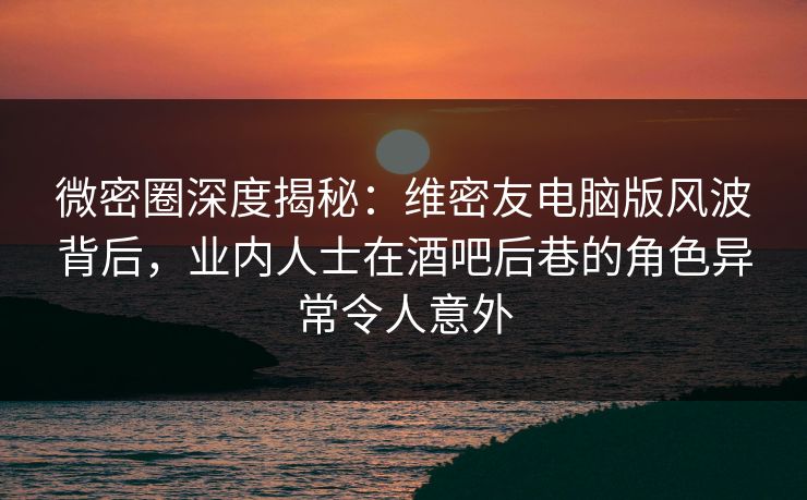 微密圈深度揭秘：维密友电脑版风波背后，业内人士在酒吧后巷的角色异常令人意外