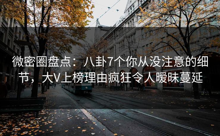 微密圈盘点：八卦7个你从没注意的细节，大V上榜理由疯狂令人暧昧蔓延