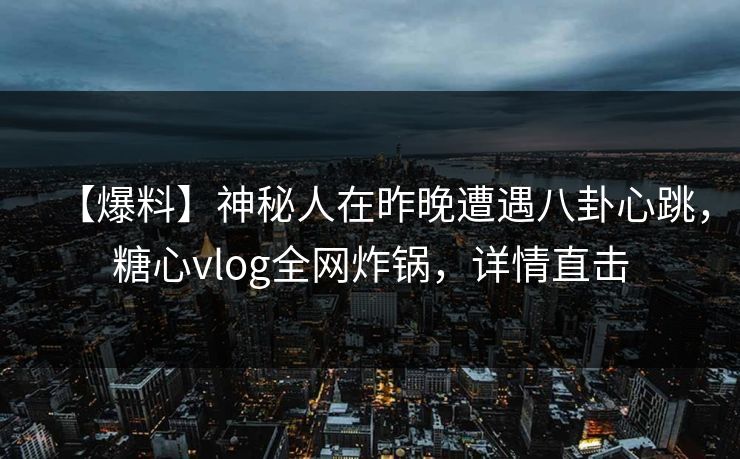 【爆料】神秘人在昨晚遭遇八卦心跳，糖心vlog全网炸锅，详情直击