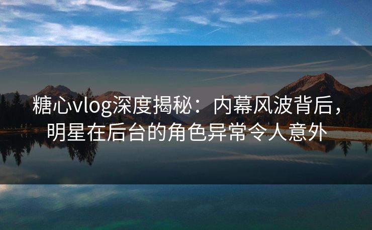 糖心vlog深度揭秘：内幕风波背后，明星在后台的角色异常令人意外