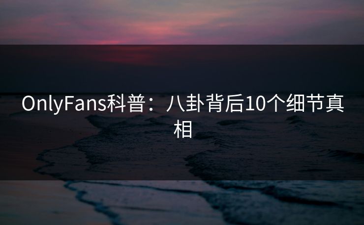 OnlyFans科普：八卦背后10个细节真相