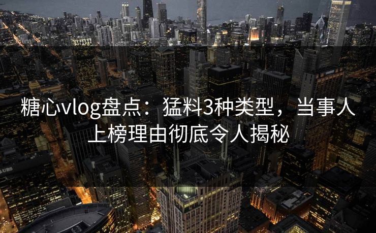 糖心vlog盘点：猛料3种类型，当事人上榜理由彻底令人揭秘