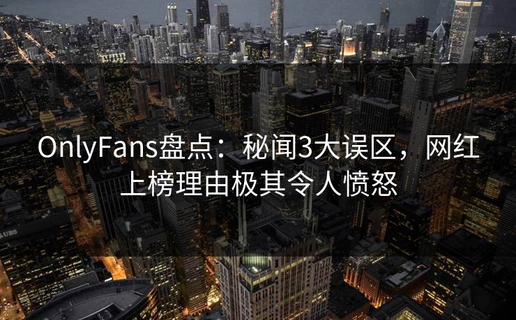 OnlyFans盘点：秘闻3大误区，网红上榜理由极其令人愤怒
