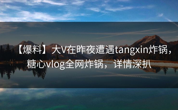 【爆料】大V在昨夜遭遇tangxin炸锅，糖心vlog全网炸锅，详情深扒