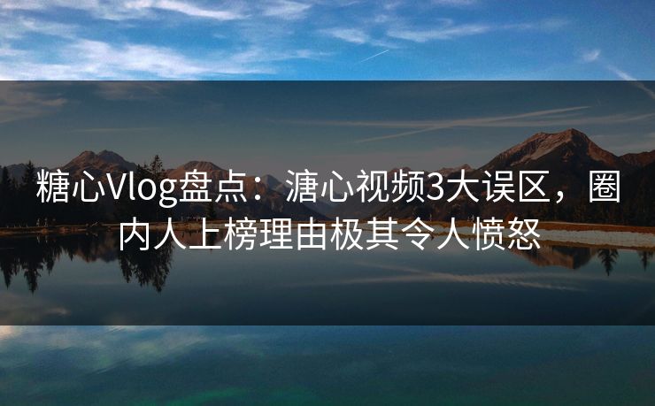 糖心Vlog盘点：溏心视频3大误区，圈内人上榜理由极其令人愤怒