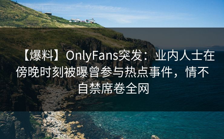 【爆料】OnlyFans突发：业内人士在傍晚时刻被曝曾参与热点事件，情不自禁席卷全网