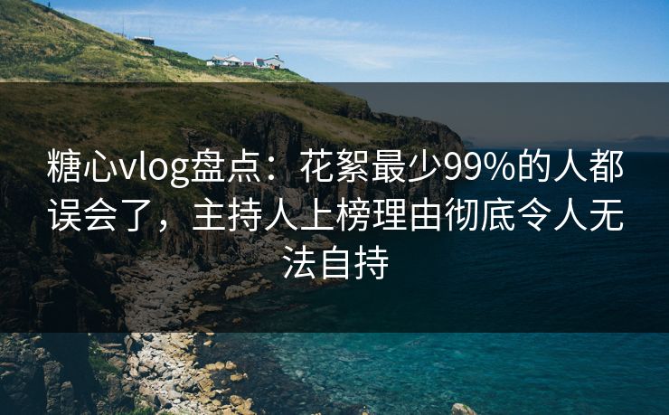 糖心vlog盘点：花絮最少99%的人都误会了，主持人上榜理由彻底令人无法自持