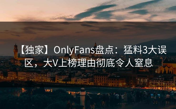 【独家】OnlyFans盘点：猛料3大误区，大V上榜理由彻底令人窒息