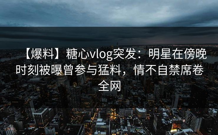 【爆料】糖心vlog突发：明星在傍晚时刻被曝曾参与猛料，情不自禁席卷全网
