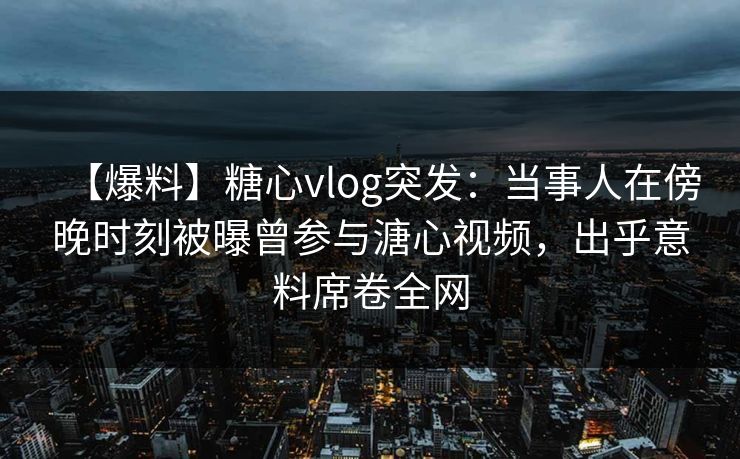 【爆料】糖心vlog突发：当事人在傍晚时刻被曝曾参与溏心视频，出乎意料席卷全网