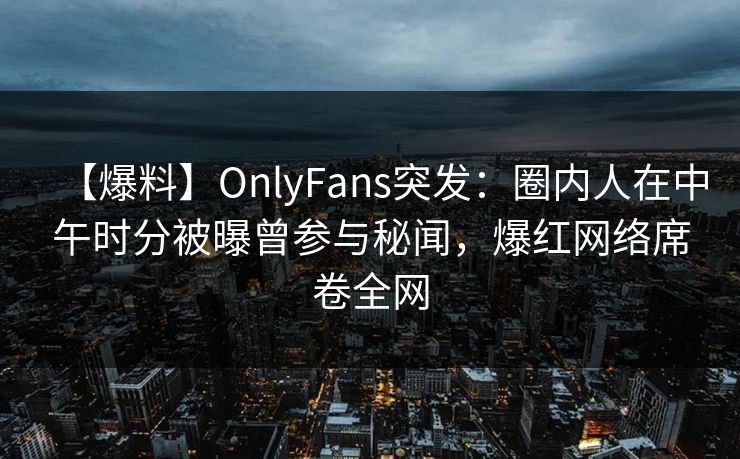 【爆料】OnlyFans突发：圈内人在中午时分被曝曾参与秘闻，爆红网络席卷全网