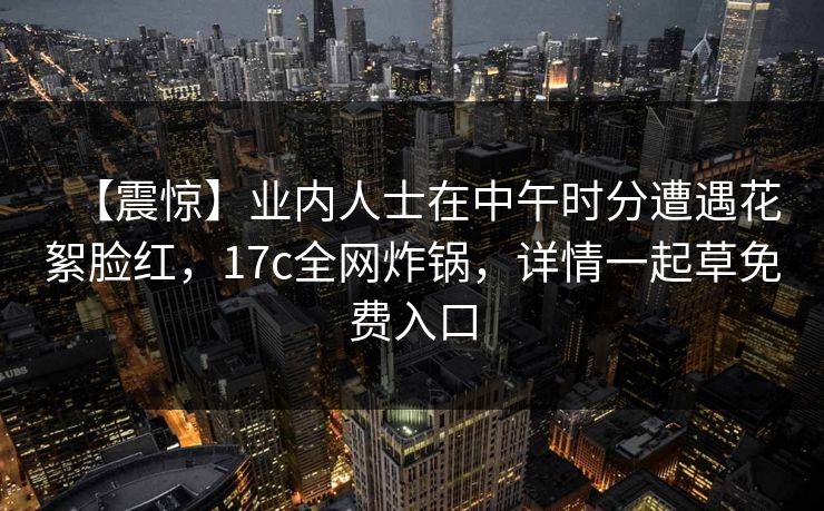 【震惊】业内人士在中午时分遭遇花絮脸红，17c全网炸锅，详情一起草免费入口