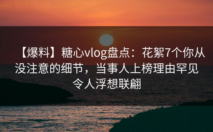 【爆料】糖心vlog盘点：花絮7个你从没注意的细节，当事人上榜理由罕见令人浮想联翩