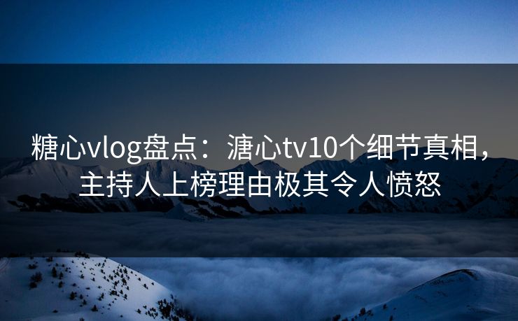 糖心vlog盘点：溏心tv10个细节真相，主持人上榜理由极其令人愤怒