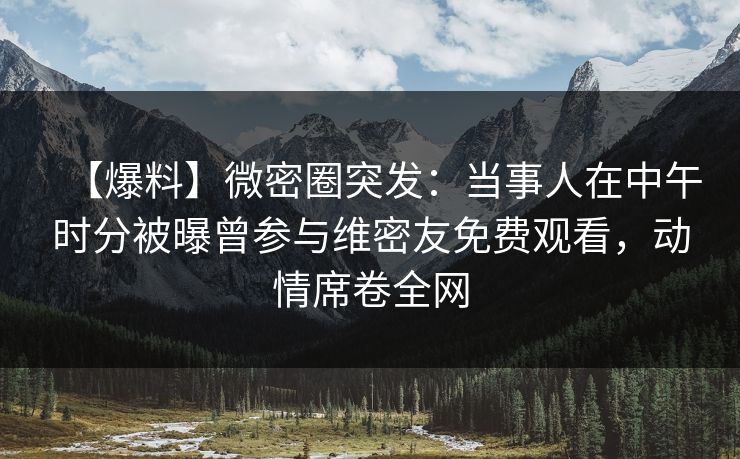 【爆料】微密圈突发：当事人在中午时分被曝曾参与维密友免费观看，动情席卷全网