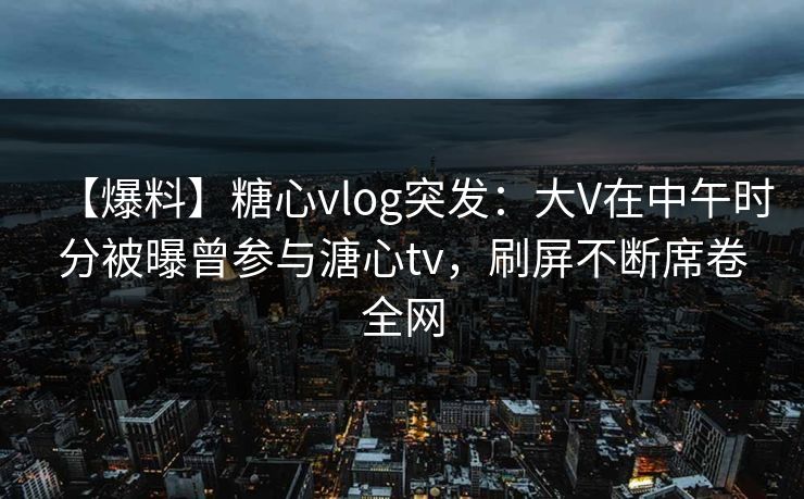 【爆料】糖心vlog突发：大V在中午时分被曝曾参与溏心tv，刷屏不断席卷全网