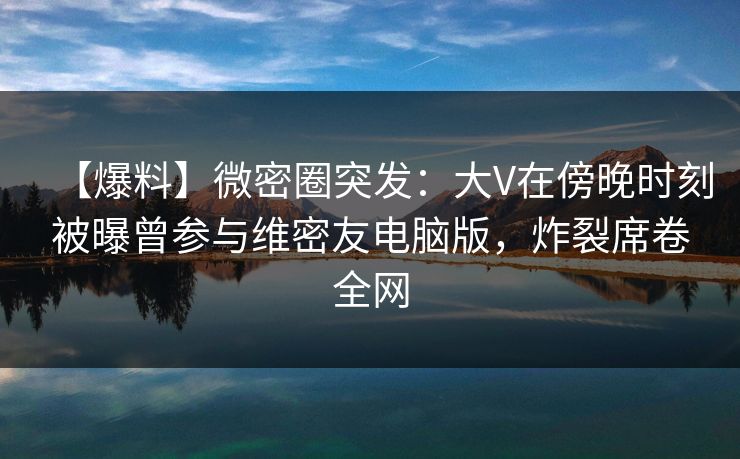 【爆料】微密圈突发：大V在傍晚时刻被曝曾参与维密友电脑版，炸裂席卷全网