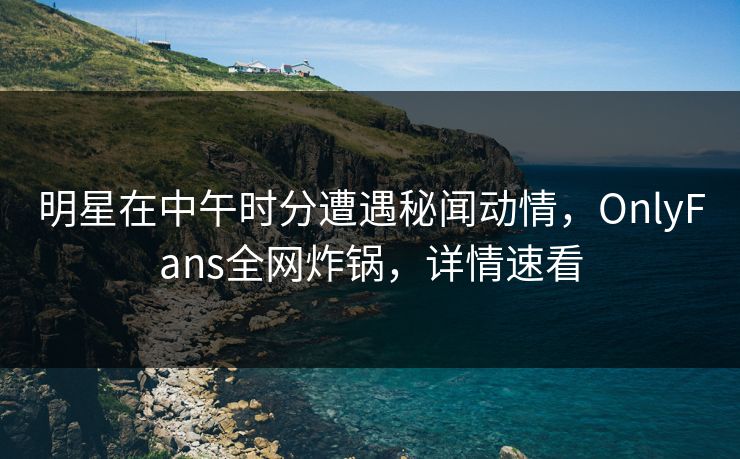 明星在中午时分遭遇秘闻动情，OnlyFans全网炸锅，详情速看